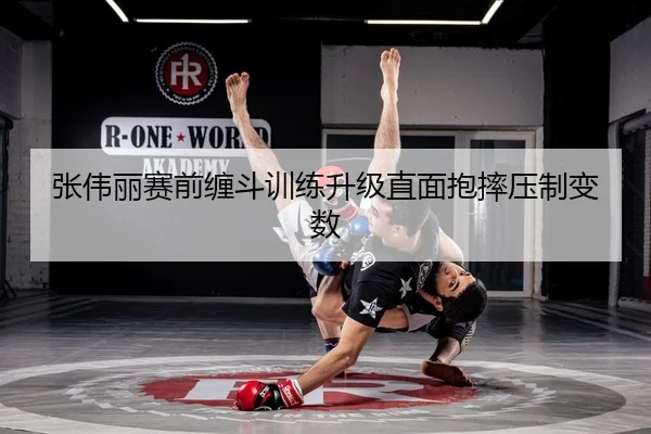 张伟丽赛前缠斗训练升级直面抱摔压制变数